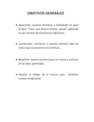 OBJETIVOS GENERALES
 Desarrollar nuestras destrezas y habilidades en base
al libro “Clara: una historia etéreo- sexual” aplicando
el uso correcto de estructuras lingüísticas.
 Comprender, reconocer y analizar distintos tipos de
textos que se presenten en la lectura.
 Beneficiar nuestra escritura para ser claros y concisos
en las ideas planteadas.
 Adquirir el hábito de la lectura para beneficio
nuestra imaginación.
 