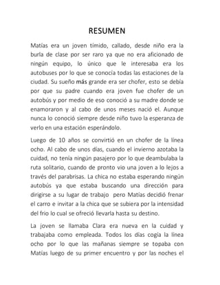 RESUMEN
Matías era un joven tímido, callado, desde niño era la
burla de clase por ser raro ya que no era aficionado de
ningún equipo, lo único que le interesaba era los
autobuses por lo que se conocía todas las estaciones de la
ciudad. Su sueño más grande era ser chofer, esto se debía
por que su padre cuando era joven fue chofer de un
autobús y por medio de eso conoció a su madre donde se
enamoraron y al cabo de unos meses nació el. Aunque
nunca lo conoció siempre desde niño tuvo la esperanza de
verlo en una estación esperándolo.
Luego de 10 años se convirtió en un chofer de la línea
ocho. Al cabo de unos días, cuando el invierno azotaba la
cuidad, no tenía ningún pasajero por lo que deambulaba la
ruta solitario, cuando de pronto vio una joven a lo lejos a
través del parabrisas. La chica no estaba esperando ningún
autobús ya que estaba buscando una dirección para
dirigirse a su lugar de trabajo pero Matías decidió frenar
el carro e invitar a la chica que se subiera por la intensidad
del frio lo cual se ofreció llevarla hasta su destino.
La joven se llamaba Clara era nueva en la cuidad y
trabajaba como empleada. Todos los días cogía la línea
ocho por lo que las mañanas siempre se topaba con
Matías luego de su primer encuentro y por las noches el
 
