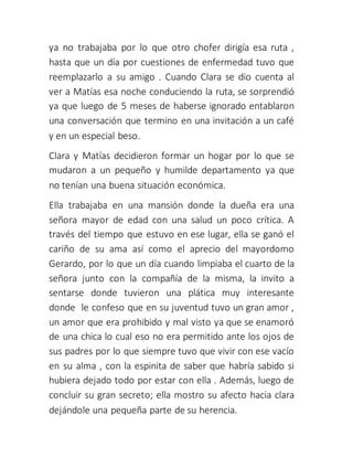 ya no trabajaba por lo que otro chofer dirigía esa ruta ,
hasta que un día por cuestiones de enfermedad tuvo que
reemplazarlo a su amigo . Cuando Clara se dio cuenta al
ver a Matías esa noche conduciendo la ruta, se sorprendió
ya que luego de 5 meses de haberse ignorado entablaron
una conversación que termino en una invitación a un café
y en un especial beso.
Clara y Matías decidieron formar un hogar por lo que se
mudaron a un pequeño y humilde departamento ya que
no tenían una buena situación económica.
Ella trabajaba en una mansión donde la dueña era una
señora mayor de edad con una salud un poco crítica. A
través del tiempo que estuvo en ese lugar, ella se ganó el
cariño de su ama así como el aprecio del mayordomo
Gerardo, por lo que un día cuando limpiaba el cuarto de la
señora junto con la compañía de la misma, la invito a
sentarse donde tuvieron una plática muy interesante
donde le confeso que en su juventud tuvo un gran amor ,
un amor que era prohibido y mal visto ya que se enamoró
de una chica lo cual eso no era permitido ante los ojos de
sus padres por lo que siempre tuvo que vivir con ese vacío
en su alma , con la espinita de saber que habría sabido si
hubiera dejado todo por estar con ella . Además, luego de
concluir su gran secreto; ella mostro su afecto hacia clara
dejándole una pequeña parte de su herencia.
 