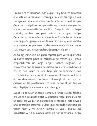 Un día la señora falleció, por lo que ella y Gerardo tuvieron
que salir de la mansión y conseguir nuevos trabajos. Clara
trabajo en una casa cerca de la anterior mientras que
Gerardo consiguió en un pequeño restaurante que por las
noches se convertía en cantina. Después de un largo
periodo, recibió una gran noticia de su gran amigo
Gerardo donde le informaba que la señora le había dejado
una pequeña granja y a en la mansión aunque no estaba
muy segura de quererse mudar nuevamente ahí ya que le
traía recuerdes inmemorables de su querida ama.
Al día siguiente, ella no pudo esperar para ver lo que sería
su nuevo hogar junto la compañía de Matías que juntos
emprendieron un largo viaje. Cuando llegaron, se
percataron que la granja no estaba en buenas condiciones
por lo que luego de una larga plática decidieron que
remodelarían hasta donde les alcance el dinero. A través
de los días cuando finalizaron el arreglo de su casa, se
casaron en las plantaciones de maíz donde el juez fue un
espantapájaros y los cuervos sus testigos.
Luego de convivir un largo tiempo, lo único que les faltaba
era un hijo para completar su pequeño hogar pero esto no
se pudo dar ya que se presentó la infertilidad, esto llevo a
una depresión inmensa a Clara que no pudo superarlo en
varios años y así mismo llegaba su vejes. Matías, no
soportaba ver a su amada infeliz ya que él amaba el brillo
 