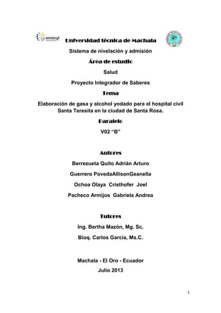 1
Universidad técnica de Machala
Sistema de nivelación y admisión
Área de estudio
Salud
Proyecto Integrador de Saberes
Tema
Elaboración de gasa y alcohol yodado para el hospital civil
Santa Teresita en la ciudad de Santa Rosa.
Paralelo
V02 “B”
Autores
Berrezueta Quito Adrián Arturo
Guerrero PovedaAllisonGeanella
Ochoa Olaya Cristhofer Joel
Pacheco Armijos Gabriela Andrea
Tutores
Ing. Bertha Mazón, Mg. Sc.
Bioq. Carlos García, Ms.C.
Machala - El Oro - Ecuador
Julio 2013
 