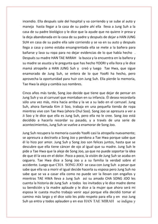 incendio. Ella después sale del hospital y va corriendo y se sube al auto y
maneja hasta llegar a la casa de su padre ahí ella lleva a Jung Suh a la
casa de su padre biológico y le dice que la ayude que no quiere ir presa y
la deja abandonada en la casa de su padre y después de dejar a HAN JUNG
SUH en casa de su padre ella sale corriendo y se va en su auto y después
llega a casa y como estaba ensangrentada ella se mete a la bañera para
bañarse y lava su ropa para no dejar evidencias de lo que había hecho .
Después su madre HAN TAE MIRAH la busca y la encuentra en la bañera y
su madre se asusta y le pregunta que has hecho YOORI y ella llora y le dice
mamá atropelle a HAN JUNG Suh y creó y luego Tae Hwa, que sigue
enamorado de Jung Suh, se entera de lo que YooRi ha hecho, pero
aprovecha la oportunidad para huir con Jung Suh. Ella pierde la memoria,
Tae Hwa la aleja y cambia sus nombres.
Cinco años más tarde, Song Joo decide que tiene que dejar de pensar en
Jung Suh y va al carrusel que montaban en su infancia. Él desea recordarla
sólo una vez más, mira hacia arriba y la ve a su lado en el carrusel. Jung
Suh, ahora llamada Kim Ji Soo, trabaja en una pequeña tienda de ropa
mientras vive con Tae Hwa (ahora Chul Soo). Song Joo se apresura a ver a
Ji Soo y le dice que ella es Jung Suh, pero ella no le cree. Song Joo está
decidido a hacerla recordar su pasado, y a través de una serie de
acontecimientos, Jung Suh se vuelve a enamorar de Song Joo.
Jung Suh recupera la memoria cuando YooRi casi la atropella nuevamente;
se apresura a decírselo a Song Joo y perdona a Tae Hwa porque sabe que
él lo hizo por amor. Jung Suh y Song Joo son felices juntos, hasta que se
descubre que ella tiene cáncer de ojo al igual que su madre. Jung Suh le
pide a Tae Hwa que la aleje de Song Joo, ya que no puede soportar la idea
de que él la vea en el dolor. Poco a poco, la visión de Jung Suh se acaba en
ceguera. Tae Hwa dice a Song Joo y a su familia la verdad sobre el
accidente. Luego que CHA SONG JOO se casa con Jung Suh a pesar que
sabe que ella va a morir el igual decide hacerla su esposa pero Jung Suh no
sabe que se va a casar ella como no puede ver la llevan con engaños y
mientras TAE HWA lleva a Jung Suh así su amado CHA SONG JOO les
cuenta la historia de Jung Suh a todos los invitados y le dice madre deme
su bendición y la madre aplaude y le dice a la mujer que ahora será mi
esposa le cuesta mucho trabajo venir aquí porque ella decidió tomar el
camino más largo y el dice solo les pido respeto para ella y en eso Jung
Suh ya entra y todos aplauden y en eso HAN TAE MIRAH se indigna y

 