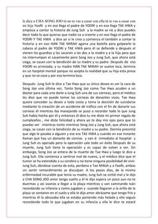le dice a CHA SONG JOO tú no te vas a casar con ella tú te vas a casar con
mi hija YooRi y en eso llega el padre de YOORI y en eso llega TAE HWA y
empieza a contar la historia de Jung Suh y la madre se ríe y dice puedes
decir todo lo que quieras que nadie va a creerte y en eso llega el padre de
YOORI Y TAE HWA y dice yo si le creo y comienza el también a contar la
historia y en eso HAN TAE MIRAH agarra una botella para golpearle la
cabeza al padre de YOORI y TAE HWA pero él se defiende y después el
vienen los guardias y las sacaron a las dos a la madre y a la hija para que
no interrumpan el casamiento pero Song Joo y Jung Suh, que ahora está
ciega, se casan con la bendición de su madre y su padre. Después de eso
YOORI es arrestada, y su madre HAN TAE MIRAH se vuelve loca, termina
en un hospital mental porque no acepta la realidad que su hija esta presa
y que no se caso y por eso termina loca.
Después Jung Suh le dice a Tae Hwa que su único deseo es ver la cara de
Song Joo una última vez. Tanto Song Joo como Tae Hwa acuden a un
doctor para cada uno darle a Jung Suh una de sus corneas, pero el médico
les dice que no puede tomar las corneas de donantes vivos. Tae Hwa
quiere conceder su deseo a toda costa y toma la decisión de suicidarse
mediante la creación de un accidente de tráfico con el fin de donarle sus
corneas él mientras iba manejando se puso a recordar todo lo que Jung
Suh había hecho por él y entonces él dice tu me diste mi primer regalo de
cumpleaños , me diste felicidad y ahora yo te doy mis ojos para que tú
puedas ver .mientras tanto mientras Song Joo y Jung Suh, que ahora está
ciega, se casan con la bendición de su madre y su padre. Dormía presintió
que algo le pasaba a alguien y ese era TAE HWA y cuando en ese instante
llaman que hay un donante de cornias y van d inmediato al hospital y
Jung Suh es operada pero la operación sale todo un éxito Después de su
muerte, Jung Suh tiene la operación y es capaz de volver a ver. Sin
embargo, Song Joo se entera de la muerte de Tae Hwa y luego le dice a
Jung Suh. Ella comienza a sentirse mal de nuevo, y el médico dice que el
tumor se ha extendido a su cerebro y no tiene ninguna posibilidad de vivir.
Jung Suh, dándose cuenta de esto, perdona a Tae MiRah y a YooRi, ambas
sin sentir remordimiento se disculpan. A los pocos días, de la misma
enfermedad incurable que tenía su madre, Jung Suh se sintió mal y le dijo
a CHA SONG JOO amor tengo sueño y él le dijo espera un poco aun no te
duermas y así avanzo a llegar a la playa mientras y van caminando Iván
recordando su infancia y como jugaban y cuando llegaron a la orilla de la
playa se sentaron en el suelo y ella le dijo amor abrázame que tengo frio y
mientras él la abrazaba ella se estaba poniendo más helada y ella seguía
recordando todo lo que jugaban en su infancia y ella le dice te estaré

 