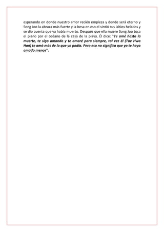 esperando en donde nuestro amor recién empieza y donde será eterno y
Song Joo la abraza más fuerte y la besa en eso el sintió sus labios helados y
se dio cuenta que ya había muerto. Después que ella muere Song Joo toca
el piano por el océano de la casa de la playa. Él dice: "Te amé hasta la
muerte, te sigo amando y te amaré para siempre, tal vez él (Tae Hwa
Han) te amó más de lo que yo podía. Pero eso no significa que yo te haya
amado menos".

 