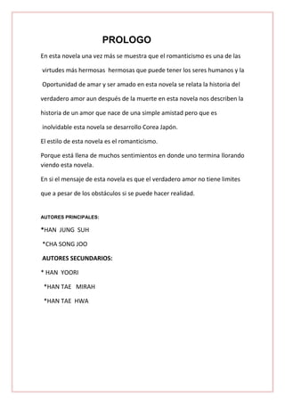 PROLOGO
En esta novela una vez más se muestra que el romanticismo es una de las
virtudes más hermosas hermosas que puede tener los seres humanos y la
Oportunidad de amar y ser amado en esta novela se relata la historia del
verdadero amor aun después de la muerte en esta novela nos describen la
historia de un amor que nace de una simple amistad pero que es
inolvidable esta novela se desarrollo Corea Japón.
El estilo de esta novela es el romanticismo.
Porque está llena de muchos sentimientos en donde uno termina llorando
viendo esta novela.
En si el mensaje de esta novela es que el verdadero amor no tiene limites
que a pesar de los obstáculos si se puede hacer realidad.

AUTORES PRINCIPALES:

*HAN JUNG SUH
*CHA SONG JOO
AUTORES SECUNDARIOS:
* HAN YOORI
*HAN TAE MIRAH
*HAN TAE HWA

 