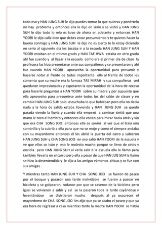 todo eso y HAN JUNG SUH le dijo puedes tomar lo que quieras y ponértelo
no hay problema y entonces ella le dijo en serio y se vistió y HAN JUNG
SUH le dijo todo lo mío es tuyo de ahora en adelante y entonces HAN
YOORI le dijo calla bien que debes estar presumiendo y te quieres hacer la
buena conmigo y HAN JUNG SUH le dijo no es cierto te lo estoy diciendo
en serio al siguiente día les tocaba ir a la escuela HAN JUNG SUH Y HAN
YOORI estaban en el mismo grado y HAN TAE HWA estaba en otro grado
ahí fue cuando y al llegar a la escuela como era el primer día de clase la
profesora las hizo presentarse ante sus compañeros y se presentaron y ahí
fue cuando HAN YOORI aprovecho la oportunidad para presumir y
hacerse notar al frente de todos importante ella al frente de todos les
comento que su madre era la famosa TAE MIRAH y sus compañeras sed
quedaron impresionadas y esperaron la oportunidad de la hora de receso
para hacerle preguntas a HAN YOORI sobre su madre y por supuesto que
ella aprovecho para presumirse ante todos los del salón de clases y en
cambio HAN JUNG SUH solo escuchaba lo que hablaban pero ella no decía
nada a la hora de salida estaba lloviendo y HAN JUNG SUH se quedo
parada viendo la lluvia y cuando ella empezó a caminar sintió que una
mano le toco el hombro y entonces ella volteo para mirar hacia atrás y vio
que era CHA SONG JOO entonces ella se sonrió al ver que el traía una
sombrilla y la cubrió a ella para que no se moje y como el siempre andaba
con su mayordomo entonces él les abrió la puerta del carro y subieron
HAN JUNG SUH y CHA SONG JOO en eso salió HAN YOORI de la escuela y
ve que ellos se Iván y eso le molesto mucho porque se lleno de celos y
envidia pero HAN JUNG SUH al verla salir d la escuela ella la llamo para
también llevarla en el carro pero ella a pesar de que HAN JUG SUH la llamo
se hizo la desentendida y le dijo a las amigas vámonos chicas y se fue con
sus amigas .
Y mientras tanto HAN JUNG SUH Y CHA SONG JOO se fueron de paseo
por el bosque y pasaron una tarde inolvidable se fueron a pasear en
bicicleta y se golpearon, rodaron por que se cayeron de la bicicleta pero
igual se volvieron a subir y así se la pasaron toda la tarde cayéndose y
levantándose se divirtieron mucho después al ya oscurecer el
mayordomo de CHA SONG JOO les dijo que ya se acabo el paseo y que ya
era hora de regresar a casa mientras tanto la madre HAN YOORI se había

 