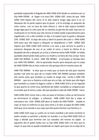 quedado esperando la llegada de HAN JUNG SUH desde su ventana con su
hija HAN YOORI al llegar a la casa CHA SONG JOO antes de que HAN
JUNG SUH bajara del carro el le dijo espera tengo algo para ti es un
obsequio de mi parte espero que te guste y él le entrego un paquete de
color crema con un lazo de color blanco y ella le dijo espera también
tengo algo para ti y ella saco de su mochila un gorrito de color rojo con un
muñequito en la frente que ella misma lo había tejido especialmente para
regalárselo a él y ella también le dijo a el espero que te guste y después
CHA SONG JOO se bajo del auto y abrió la puerta del auto a HAN JUNG
SUH para que ella bajara y después se despidieron y CHA SONG JOO
espero que HAN JUNG SUH entrara a la casa y que cerrara la puerta y
entonces después de eso el ya subió al carro y hasta lo último él se
despedía de ella y después ya se fue y mientras tanto HAN YOORI se había
quedado observando todo junto a su madre y se lleno de más coraje hacia
HAN TAE MIRAH la actriz HAN TAE MIRAH al principio se llevaba bien
con HAN TAE MIRAH ella la apreciaba mucho pero después por la culpa
de HAN YOORI ella se hace mala con ella porque ella le inventa cosas de
HAN TAE MIRAH le dice que es mala que se burla de ella para hacerla
quedar mal ante los ojos de su madre HAN TAE MIRAH porque también
ella sentía celos que también su madre le tenga más cariño a HAN TAE
MIRAH que era su hijastra a ella que era su hija así hasta que ella logro
que también su madre la llegara a odiar a HAN JUNG SUH y al ver logrado
lo que quería se sintió muy satisfecha de haber cumplido su venganza por
la envidia que le tenía y cada día que pasaba el odio de HAN YOORI hacia
HAN JUNG SUH crecía más y más así paso el tiempo y ellos ya terminaron
ya terminaron el colegio y entonces HAN JUNG SUH iba a viajar al
extranjero con CHA SONG JOO pero la madre de HAN YOORI impide el
viaje se hace la enferma la que esta triste y le dice al papá de HAN JUNG
SUH que no la mande a ese viaje que ella quiere formar una familia y si
HAN JUNG SUH viaja su sueño no se haría realidad y de tanto insistirle el
padre acepta su petición y decide no mandar a su hija HAN JUNG SUH al
viaje y decide que termine con sus estudios ahí mismo en Japón al
siguiente día el padre habla con su hija HAN JUNG SUH y le dice que lo
mejor es que ella se quede estudiando en Japón para que no se aleje de la

 