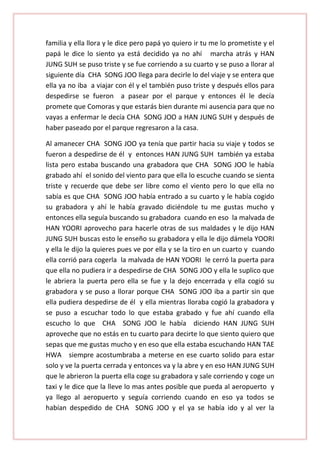 familia y ella llora y le dice pero papá yo quiero ir tu me lo prometiste y el
papá le dice lo siento ya está decidido ya no ahí marcha atrás y HAN
JUNG SUH se puso triste y se fue corriendo a su cuarto y se puso a llorar al
siguiente día CHA SONG JOO llega para decirle lo del viaje y se entera que
ella ya no iba a viajar con él y el también puso triste y después ellos para
despedirse se fueron a pasear por el parque y entonces él le decía
promete que Comoras y que estarás bien durante mi ausencia para que no
vayas a enfermar le decía CHA SONG JOO a HAN JUNG SUH y después de
haber paseado por el parque regresaron a la casa.
Al amanecer CHA SONG JOO ya tenía que partir hacia su viaje y todos se
fueron a despedirse de él y entonces HAN JUNG SUH también ya estaba
lista pero estaba buscando una grabadora que CHA SONG JOO le había
grabado ahí el sonido del viento para que ella lo escuche cuando se sienta
triste y recuerde que debe ser libre como el viento pero lo que ella no
sabía es que CHA SONG JOO había entrado a su cuarto y le había cogido
su grabadora y ahí le había gravado diciéndole tu me gustas mucho y
entonces ella seguía buscando su grabadora cuando en eso la malvada de
HAN YOORI aprovecho para hacerle otras de sus maldades y le dijo HAN
JUNG SUH buscas esto le enseño su grabadora y ella le dijo dámela YOORI
y ella le dijo la quieres pues ve por ella y se la tiro en un cuarto y cuando
ella corrió para cogerla la malvada de HAN YOORI le cerró la puerta para
que ella no pudiera ir a despedirse de CHA SONG JOO y ella le suplico que
le abriera la puerta pero ella se fue y la dejo encerrada y ella cogió su
grabadora y se puso a llorar porque CHA SONG JOO iba a partir sin que
ella pudiera despedirse de él y ella mientras lloraba cogió la grabadora y
se puso a escuchar todo lo que estaba grabado y fue ahí cuando ella
escucho lo que CHA SONG JOO le había diciendo HAN JUNG SUH
aproveche que no estás en tu cuarto para decirte lo que siento quiero que
sepas que me gustas mucho y en eso que ella estaba escuchando HAN TAE
HWA siempre acostumbraba a meterse en ese cuarto solido para estar
solo y ve la puerta cerrada y entonces va y la abre y en eso HAN JUNG SUH
que le abrieron la puerta ella coge su grabadora y sale corriendo y coge un
taxi y le dice que la lleve lo mas antes posible que pueda al aeropuerto y
ya llego al aeropuerto y seguía corriendo cuando en eso ya todos se
habían despedido de CHA SONG JOO y el ya se había ido y al ver la

 