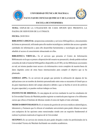 UNIVERSIDAD TÉCNICA DE MACHALA 
FACULTAD DE CIENCIAS QUIMICAS Y DE LA SALUD 
ESCUELA DE ENFERMERIA 
TEMA: EXPLICAR LA UTILIZACION DE CADA OPCION QUE PRESENTA LA PAGINA DE SERVICIOS DE LA UTMACH. 
FECHA: 28/05/2014 
BIBLIOTECA DIGITAL- proporciona contenidos y servicios bibliográficos y documentales de forma no presencial, utilizando para ello medios tecnológicos, también dan acceso a grandes cantidades de información y para ello desarrollan herramientas y tecnologías que dan valor añadido al acceso al conocimiento almacenado en ellas. BIBLIOTECA VIRTUAL.- Es el servicio que presenta el Centro de Información Bibliotecario en la que se ponen a disposición del usuario no presencial y donde podrán realizar consultas de todo el material bibliográfico disponible en el CIB y en las Bibliotecas seccionales en red, así mismo pueden tener acceso a la información a texto completo de nuestra bases de datos digitales como de otras bases internacionales para cumplir el objetivo que se ha planteado. 
GOOGLE APPS.- Es un servicio de google que permite la utilización de algunas de las aplicaciones con un nombre de dominio personalizado entre estas se encuentra el Gmail que es de gran importancia dentro del campo educativo debido a que se facilita el envió de archivos de gran capacidad y se pueden realizar trabajos en línea. 
INSTITUTO DE IDIOMAS.- Es una página de servicio mediante la cual los estudiantes de la Universidad Técnica de Machala pueden registrar su matrícula para ingresar a los diferentes cursos que ofrece el Instituto de Idiomas siendo el curso de Inglés el más solicitado. 
MEDICO-ODONTOLOGICO.-Es el sistema de gestión de servicios médicos odontológicos, laboratorio y Farmacia que le ofrecen al estudiante universitario para poder obtener un turno con cualquiera de las opciones antes mencionadas siendo esto un requisito fundamental al realizar la primera matricula al ingreso de la Universidad. 
SICEPOST.-Es un servicio de sistema de post grado dirigido a todos los profesionales de la Universidad Técnica de Machala facilitando sus estudios académicos.  