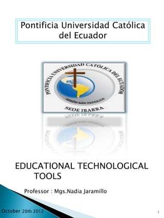 Pontificia Universidad Católica
                 del Ecuador




     EDUCATIONAL TECHNOLOGICAL
        TOOLS
         Professor : Mgs.Nadia Jaramillo


October 20th 2012                          1
 
