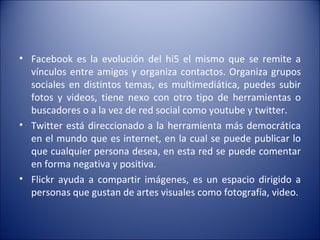 Facebook es la evolución del hi5 el mismo que se remite a vínculos entre amigos y organiza contactos. Organiza grupos sociales en distintos temas, es multimediática, puedes subir fotos y videos, tiene nexo con otro tipo de herramientas o buscadores o a la vez de red social como youtube y twitter. Twitter está direccionado a la herramienta más democrática en el mundo que es internet, en la cual se puede publicar lo que cualquier persona desea, en esta red se puede comentar en forma negativa y positiva. Flickr ayuda a compartir imágenes, es un espacio dirigido a personas que gustan de artes visuales como fotografía, video. 