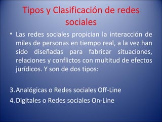 Tipos y Clasificación de redes sociales Las redes sociales propician la interacción de miles de personas en tiempo real, a la vez han sido diseñadas para fabricar situaciones, relaciones y conflictos con multitud de efectos jurídicos. Y son de dos tipos: Analógicas o Redes sociales Off-Line Digitales o Redes sociales On-Line 