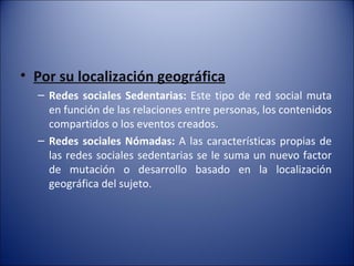 Por su localización geográfica Redes sociales Sedentarias:  Este tipo de red social muta en función de las relaciones entre personas, los contenidos compartidos o los eventos creados. Redes sociales Nómadas:  A las características propias de las redes sociales sedentarias se le suma un nuevo factor de mutación o desarrollo basado en la localización geográfica del sujeto. 