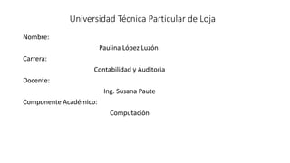 Universidad Técnica Particular de Loja
Nombre:
Paulina López Luzón.
Carrera:
Contabilidad y Auditoria
Docente:
Ing. Susana Paute
Componente Académico:
Computación
 