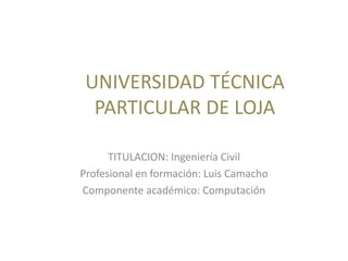 UNIVERSIDAD TÉCNICA
PARTICULAR DE LOJA
TITULACION: Ingeniería Civil
Profesional en formación: Luis Camacho
Componente académico: Computación
 