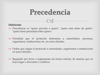 Definición:
 Precedencia es "quien precede a quien", "quien está antes de quien",
"quien tiene prioridad sobre quien«
 Prioridad que el protocolo determina a autoridades, personas,
organismos, instituciones etc. en actos oficiales.
 Orden que asigna el protocolo a autoridades, organismos o instituciones
en actos oficiales.
 Regulado por leyes o reglamentos de forma estricta, de manera que no
haya lugar a discusión o conflicto.
Precedencia
 