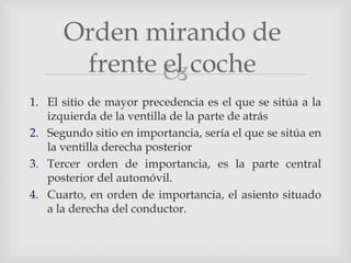 
1. El sitio de mayor precedencia es el que se sitúa a la
izquierda de la ventilla de la parte de atrás
2. Segundo sitio en importancia, sería el que se sitúa en
la ventilla derecha posterior
3. Tercer orden de importancia, es la parte central
posterior del automóvil.
4. Cuarto, en orden de importancia, el asiento situado
a la derecha del conductor.
Orden mirando de
frente el coche
 