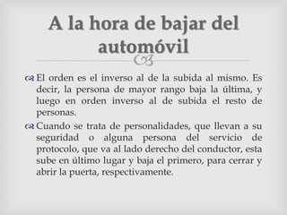 
 El orden es el inverso al de la subida al mismo. Es
decir, la persona de mayor rango baja la última, y
luego en orden inverso al de subida el resto de
personas.
 Cuando se trata de personalidades, que llevan a su
seguridad o alguna persona del servicio de
protocolo, que va al lado derecho del conductor, esta
sube en último lugar y baja el primero, para cerrar y
abrir la puerta, respectivamente.
A la hora de bajar del
automóvil
 