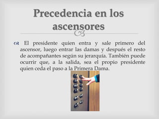 
 El presidente quien entra y sale primero del
ascensor, luego entrar las damas y después el resto
de acompañantes según su jerarquía. También puede
ocurrir que, a la salida, sea el propio presidente
quien ceda el paso a la Primera Dama.
Precedencia en los
ascensores
 
