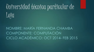 Universidad técnica particular de
Loja
NOMBRE: MARÍA FERNANDA CHAMBA
COMPONENTE: COMPUTACIÓN
CICLO ACADÉMICO: OCT 2014- FEB 2015
 