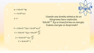 𝑚 = 9,0𝑥10−4 Kg
𝑐 = 3𝑥108
𝑚/𝑠
𝐸 = 9,0𝑥10−4
𝐾𝑔 ∗ (3𝑥108
𝑚/𝑠)
2
𝐸 = 81,0𝑥1012
𝐾𝑔 ∗
𝑚2
𝑠2
𝐸 =?
𝐶𝑢𝑎𝑛𝑑𝑜 𝑢𝑛𝑎 𝑏𝑜𝑚𝑏𝑎 𝑎𝑡ó𝑚𝑖𝑐𝑎 𝑑𝑒 𝑢𝑛
𝑘𝑖𝑙𝑜𝑔𝑟𝑎𝑚𝑜 ℎ𝑎𝑐𝑒 𝑒𝑥𝑝𝑙𝑜𝑠𝑖ó𝑛,
9,0𝑥10−4 𝐾𝑔 𝑠𝑒 𝑡𝑟𝑎𝑛𝑠𝑓𝑜𝑟𝑚𝑎 𝑒𝑛 𝑒𝑛𝑒𝑟𝑔í𝑎.
𝐶𝑢á𝑛𝑡𝑎 𝑒𝑛𝑒𝑟𝑔í𝑎 𝑠𝑒 𝑑𝑒𝑠𝑝𝑟𝑒𝑛𝑑𝑒?
𝐸 = 9,0𝑥10−4
𝐾𝑔 ∗ 9,0𝑥1016
𝑚2
𝑠2
𝐸 = 81,0𝑥1012
𝐽
 