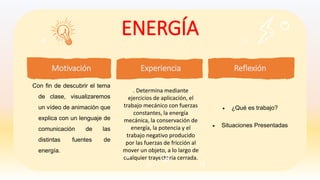 ENERGÍA
Reflexión
 ¿Qué es trabajo?
 Situaciones Presentadas
Con fin de descubrir el tema
de clase, visualizaremos
un vídeo de animación que
explica con un lenguaje de
comunicación de las
distintas fuentes de
energía.
Motivación Experiencia
. Determina mediante
ejercicios de aplicación, el
trabajo mecánico con fuerzas
constantes, la energía
mecánica, la conservación de
energía, la potencia y el
trabajo negativo producido
por las fuerzas de fricción al
mover un objeto, a lo largo de
cualquier trayectoria cerrada.
 