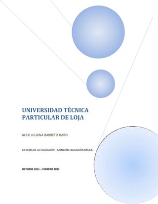 UNIVERSIDAD TÉCNICA
PARTICULAR DE LOJA

ALEXI JULIANA BARRETO HARO



CIENCIAS DE LA EDUCACIÓN – MENCIÓN EDUCACIÓN BÁSICA




OCTUBRE 2011 – FEBRERO 2012
 