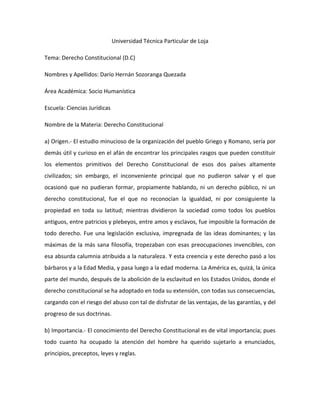 Universidad Técnica Particular de Loja Tema: Derecho Constitucional (D.C) Nombres y Apellidos: Darío Hernán Sozoranga Quezada Área Académica: Socio Humanística Escuela: Ciencias Jurídicas Nombre de la Materia: Derecho Constitucional a) Origen.- El estudio minucioso de la organización del pueblo Griego y Romano, sería por demás útil y curioso en el afán de encontrar los principales rasgos que pueden constituir los elementos primitivos del Derecho Constitucional de esos dos países altamente civilizados; sin embargo, el inconveniente principal que no pudieron salvar y el que ocasionó que no pudieran formar, propiamente hablando, ni un derecho público, ni un derecho constitucional, fue el que no reconocían la igualdad, ni por consiguiente la propiedad en toda su latitud; mientras dividieron la sociedad como todos los pueblos antiguos, entre patricios y plebeyos, entre amos y esclavos, fue imposible la formación de todo derecho. Fue una legislación exclusiva, impregnada de las ideas dominantes; y las máximas de la más sana filosofía, tropezaban con esas preocupaciones invencibles, con esa absurda calumnia atribuida a la naturaleza. Y esta creencia y este derecho pasó a los bárbaros y a la Edad Media, y pasa luego a la edad moderna. La América es, quizá, la única parte del mundo, después de la abolición de la esclavitud en los Estados Unidos, donde el derecho constitucional se ha adoptado en toda su extensión, con todas sus consecuencias, cargando con el riesgo del abuso con tal de disfrutar de las ventajas, de las garantías, y del progreso de sus doctrinas. b) Importancia.- El conocimiento del Derecho Constitucional es de vital importancia; pues todo cuanto ha ocupado la atención del hombre ha querido sujetarlo a enunciados, principios, preceptos, leyes y reglas. Desde la conducta que observa el salvaje en los clanes y tribus primitivos, hasta la actividad que rige la diplomacia, en los círculos donde se deciden los destinos del mundo; todo, absolutamente todo, está sujeto a normas.   c) Concepto.- El Derecho Constitucional (D.C) es una rama del Derecho Público que se encarga de analizar y controlar las leyes fundamentales que rigen al estado. Tiene como  materia de estudio todo lo relativo a la forma de Estado, forma de gobierno, derechos fundamentales y la regulación de los poderes públicos, incluyendo tanto las relaciones entre poderes públicos, como las relaciones entre los poderes públicos y los ciudadanos. El Derecho Constitucional se sustenta en la Constitución, un texto jurídico-político que fundamenta el ordenamiento del poder político. La Constitución es la norma suprema de un país, por lo que prevalece sobre cualquier otra normativa o ley.    Páginas Web: es.wikipedia.org/wiki/Derecho Constitucional_ definicion.de/derecho-constitucional/ 