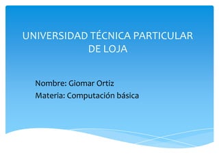 UNIVERSIDAD TÉCNICA PARTICULAR
           DE LOJA


  Nombre: Giomar Ortiz
  Materia: Computación básica
 
