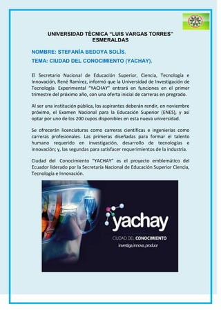 UNIVERSIDAD TÈCNICA “LUIS VARGAS TORRES”
ESMERALDAS
NOMBRE: STEFANÌA BEDOYA SOLÌS.
TEMA: CIUDAD DEL CONOCIMIENTO (YACHAY).
El Secretario Nacional de Educación Superior, Ciencia, Tecnología e
Innovación, René Ramírez, informó que la Universidad de Investigación de
Tecnología Experimental “YACHAY” entrará en funciones en el primer
trimestre del próximo año, con una oferta inicial de carreras en pregrado.
Al ser una institución pública, los aspirantes deberán rendir, en noviembre
próximo, el Examen Nacional para la Educación Superior (ENES), y así
optar por uno de los 200 cupos disponibles en esta nueva universidad.
Se ofrecerán licenciaturas como carreras científicas e ingenierías como
carreras profesionales. Las primeras diseñadas para formar el talento
humano requerido en investigación, desarrollo de tecnologías e
innovación; y, las segundas para satisfacer requerimientos de la industria.
Ciudad del Conocimiento “YACHAY” es el proyecto emblemático del
Ecuador liderado por la Secretaría Nacional de Educación Superior Ciencia,
Tecnología e Innovación.
 