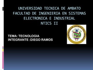 UNIVERSIDAD TECNICA DE AMBATO
  FACULTAD DE INGENIERIA EN SISTEMAS
       ELECTRONICA E INDUSTRIAL
               NTICS II


TEMA: TECNOLOGIA
INTEGRANTE :DIEGO RAMOS
 