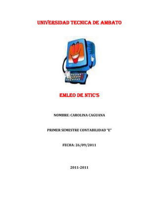 UNIVERSIDAD TECNICA DE AMBATO




         EMLEO DE NTIC’S


      NOMBRE: CAROLINA CAGUANA



   PRIMER SEMESTRE CONTABILIDAD “E”



          FECHA: 26/09/2011




              2011-2011
 