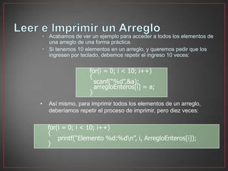 • Acabamos de ver un ejemplo para acceder a todos los elementos de
  una arreglo de una forma práctica.
• Si tenemos 10 elementos en un arreglo, y queremos pedir que los
  ingresen por teclado, debemos repetir el ingreso 10 veces:


                   for(i = 0; i < 10; i++)
                   {
                     scanf(“%d”,&a);
                     arregloEnteros[i] = a;
                   }
•   Así mismo, para imprimir todos los elementos de un arreglo,
    deberíamos repetir el proceso de imprimir, pero diez veces:


    for(i = 0; i < 10; i++)
    {
        printf(“Elemento %d:%dn”, i, ArregloEnteros[i]);
    }
 