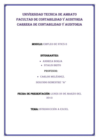 UNIVERSIDAD TECNICA DE AMBATO
FACULTAD DE CONTABILIDAD Y AUDITORIA
CARRERA DE CONTABILIDAD Y AUDITORIA




         MODULO: EMPLEO DE NTICS II



               INTEGRANTES:

                 ANDREA BORJA
                  STALIN BRITO

                  Profesor:

               Carlos Meléndez.

            Segundo SemeStre “A”



FECHA DE PRESENTACIÓN: LUNES 26 DE MARZO DEL
                   2012



         TEMA: INTRODUCCIÓN A EXCEL
 