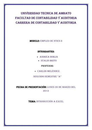 UNIVERSIDAD TECNICA DE AMBATO
FACULTAD DE CONTABILIDAD Y AUDITORIA
CARRERA DE CONTABILIDAD Y AUDITORIA




         MODULO: EMPLEO DE NTICS II



               INTEGRANTES:

                ANDREA BORJA
                 STALIN BRITO

                  Profesor:

              Carlos Meléndez.

            Segundo SemeStre “A”



FECHA DE PRESENTACIÓN: LUNES 26 DE MARZO DEL
                   2012



        TEMA: INTRODUCCIÓN A EXCEL
 