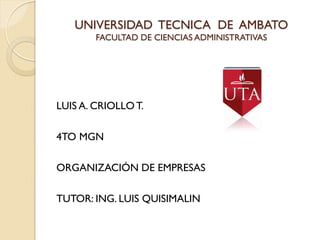 UNIVERSIDAD TECNICA DE AMBATO
        FACULTAD DE CIENCIAS ADMINISTRATIVAS




LUIS A. CRIOLLO T.

4TO MGN

ORGANIZACIÓN DE EMPRESAS

TUTOR: ING. LUIS QUISIMALIN
 