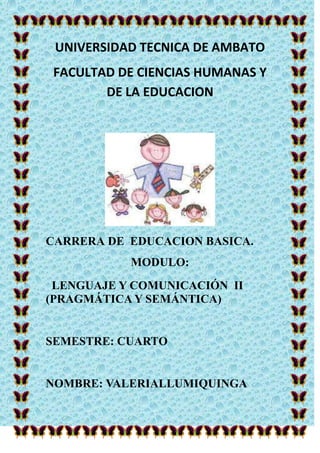 UNIVERSIDAD TECNICA DE AMBATO
 FACULTAD DE CIENCIAS HUMANAS Y
        DE LA EDUCACION




CARRERA DE EDUCACION BASICA.
           MODULO:
 LENGUAJE Y COMUNICACIÓN II
(PRAGMÁTICA Y SEMÁNTICA)


SEMESTRE: CUARTO


NOMBRE: VALERIALLUMIQUINGA
 
