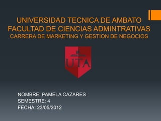 UNIVERSIDAD TECNICA DE AMBATO
FACULTAD DE CIENCIAS ADMINTRATIVAS
CARRERA DE MARKETING Y GESTION DE NEGOCIOS




  NOMBRE: PAMELA CAZARES
  SEMESTRE: 4
  FECHA: 23/05/2012
 