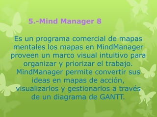 5.-Mind Manager 8

 Es un programa comercial de mapas
 mentales los mapas en MindManager
proveen un marco visual intuitivo para
    organizar y priorizar el trabajo.
 MindManager permite convertir sus
      ideas en mapas de acción,
 visualizarlos y gestionarlos a través
      de un diagrama de GANTT.
 