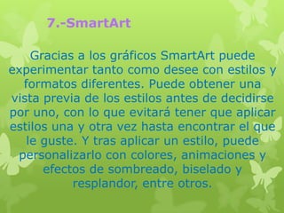 7.-SmartArt

    Gracias a los gráficos SmartArt puede
experimentar tanto como desee con estilos y
  formatos diferentes. Puede obtener una
vista previa de los estilos antes de decidirse
por uno, con lo que evitará tener que aplicar
estilos una y otra vez hasta encontrar el que
   le guste. Y tras aplicar un estilo, puede
 personalizarlo con colores, animaciones y
      efectos de sombreado, biselado y
           resplandor, entre otros.
 