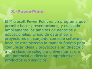 8.-PowerPoint

El Microsoft Power Point es un programa que
permite hacer presentaciones, y es usado
ampliamente los ámbitos de negocios y
educacionales. El uso de data show o
proyectores en conjunto con este software,
hace de este sistema la manera óptima para
comunicar ideas y proyectos a un directorio,
a una clase de colegio o universitaria, o a
una potencial audiencia compradora de
productos y/o servicios.
 