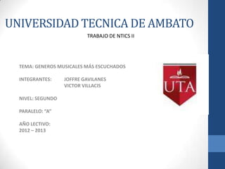 UNIVERSIDAD TECNICA DE AMBATO
                           TRABAJO DE NTICS II




  TEMA: GENEROS MUSICALES MÁS ESCUCHADOS

  INTEGRANTES:     JOFFRE GAVILANES
                   VICTOR VILLACIS

  NIVEL: SEGUNDO

  PARALELO: “A”

  AÑO LECTIVO:
  2012 – 2013
 