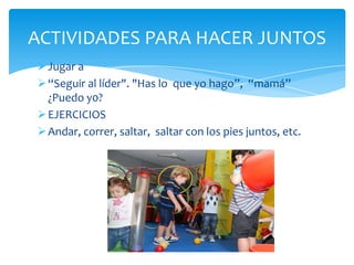 Jugar a
“Seguir al líder". "Has lo que yo hago”, “mamá”
¿Puedo y0?
EJERCICIOS
Andar, correr, saltar, saltar con los pies juntos, etc.
ACTIVIDADES PARA HACER JUNTOS
 