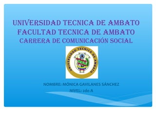 UNIVERSIDAD TECNICA DE AMBATO
FACULTAD TECNICA DE AMBATO
CARRERA DE COMUNICACIÓN SOCIAL

NOMBRE: MÓNICA GAVILANES SÁNCHEZ
NIVEL: 2do A

 