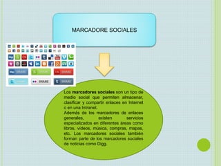MARCADORE SOCIALES
Los marcadores sociales son un tipo de
medio social que permiten almacenar,
clasificar y compartir enlaces en Internet
o en una Intranet.
Además de los marcadores de enlaces
generales, existen servicios
especializados en diferentes áreas como
libros, vídeos, música, compras, mapas,
etc. Los marcadores sociales también
forman parte de los marcadores sociales
de noticias como Digg.
 