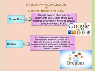 ALOJAMIENTO Y SINCRONIZACIÓN
DE
ARCHIVOS MULTIPLATAFORMA
Google Docs
Google Docs es el servicio de
alojamiento que Google ofrece para
nuestros documentos, hojas de cálculo,
presentaciones y PDFs.
Dropbox
Es un servicio de alojamiento de archivos
multiplataforma en la nube, operado por la
compañía Dropbox. El servicio permite a los
usuarios almacenar y sincronizar archivos en línea
y entre computadoras y compartir archivos y
carpetas con otros.
 