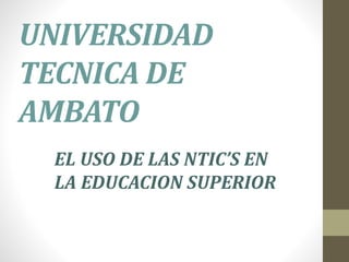 UNIVERSIDAD
TECNICA DE
AMBATO
EL USO DE LAS NTIC’S EN
LA EDUCACION SUPERIOR
 