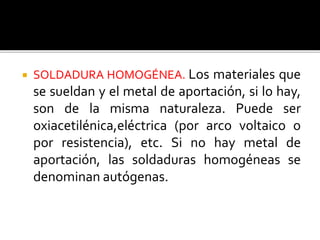  SOLDADURA HOMOGÉNEA. Los materiales que 
se sueldan y el metal de aportación, si lo hay, 
son de la misma naturaleza. Puede ser 
oxiacetilénica,eléctrica (por arco voltaico o 
por resistencia), etc. Si no hay metal de 
aportación, las soldaduras homogéneas se 
denominan autógenas. 
 