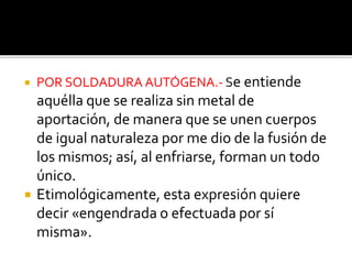  POR SOLDADURA AUTÓGENA.- Se entiende 
aquélla que se realiza sin metal de 
aportación, de manera que se unen cuerpos 
de igual naturaleza por me dio de la fusión de 
los mismos; así, al enfriarse, forman un todo 
único. 
 Etimológicamente, esta expresión quiere 
decir «engendrada o efectuada por sí 
misma». 
 