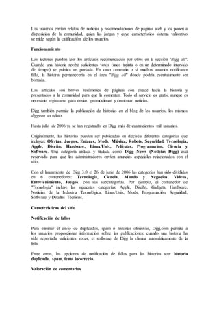 Los usuarios envían relatos de noticias y recomendaciones de páginas web y los ponen a
disposición de la comunidad, quien las juzgan y cuyo característico sistema valorativo
se mide según la calificación de los usuarios.
Funcionamiento
Los lectores pueden leer los artículos recomendados por otros en la sección "digg all".
Cuando una historia recibe suficientes votos (unos treinta o en un determinado intervalo
de tiempo) se publica en portada. En caso contrario o si muchos usuarios notificaren
fallo, la historia permanecería en el área "digg all" donde podría eventualmente ser
borrada.
Los artículos son breves resúmenes de páginas con enlace hacia la historia y
presentados a la comunidad para que la comenten. Todo el servicio es gratis, aunque es
necesario registrarse para enviar, promocionar y comentar noticias.
Digg también permite la publicación de historias en el blog de los usuarios, los mismos
diggean un relato.
Hasta julio de 2006 ya se han registrado en Digg más de cuatrocientos mil usuarios.
Originalmente, las historias pueden ser publicadas en dieciséis diferentes categorías que
incluyen: Ofertas, Juegos, Enlaces, Mods, Música, Robots, Seguridad, Tecnología,
Apple, Diseño, Hardware, Linux/Unix, Películas, Programación, Ciencia y
Software. Una categoría aislada y titulada como Digg News (Noticias Digg) está
reservada para que los administradores envíen anuncios especiales relacionados con el
sitio.
Con el lanzamiento de Digg 3.0 el 26 de junio de 2006 las categorías han sido divididas
en 6 contenedores: Tecnología, Ciencia, Mundo y Negocios, Videos,
Entretenimiento, Juegos, con sus subcategorías. Por ejemplo, el contenedor de
"Tecnología" incluye las siguientes categorías: Apple, Diseño, Gadgets, Hardware,
Noticias de la Industria Tecnológica, Linux/Unix, Mods, Programación, Seguridad,
Software y Detalles Técnicos.
Características del sitio
Notificación de fallos
Para eliminar el envío de duplicados, spam o historias ofensivas, Digg.com permite a
los usuarios proporcionar información sobre las publicaciones: cuando una historia ha
sido reportada suficientes veces, el software de Digg la elimina automáticamente de la
lista.
Entre otras, las opciones de notificación de fallos para las historias son: historia
duplicada, spam, tema incorrecto.
Valoración de comentarios
 